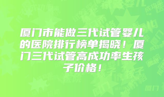 厦门市能做三代试管婴儿的医院排行榜单揭晓!厦门三代试管高成功率生孩子价格!