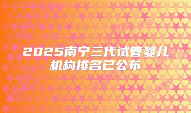 2025南宁三代试管婴儿机构排名已公布