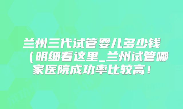 兰州三代试管婴儿多少钱（明细看这里_兰州试管哪家医院成功率比较高！