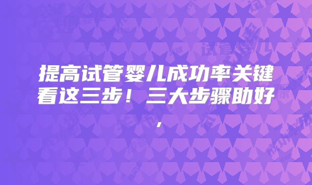 提高试管婴儿成功率关键看这三步！三大步骤助好，