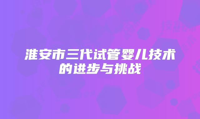淮安市三代试管婴儿技术的进步与挑战