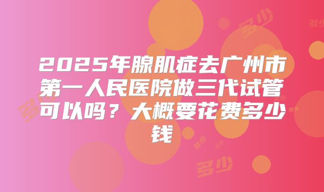 2025年腺肌症去广州市第一人民医院做三代试管可以吗?大概要花费多少钱