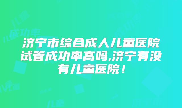 济宁市综合成人儿童医院试管成功率高吗,济宁有没有儿童医院！