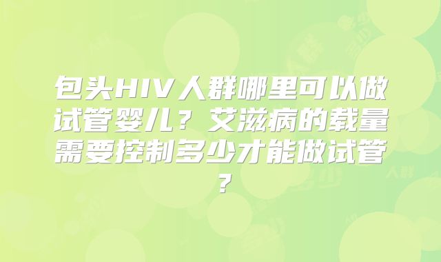 包头HIV人群哪里可以做试管婴儿?艾滋病的载量需要控制多少才能做试管?