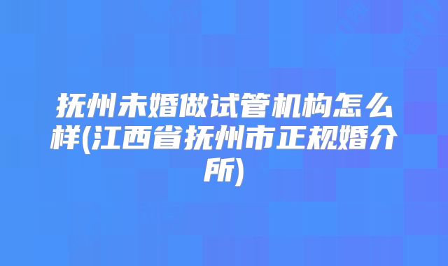 抚州未婚做试管机构怎么样(江西省抚州市正规婚介所)