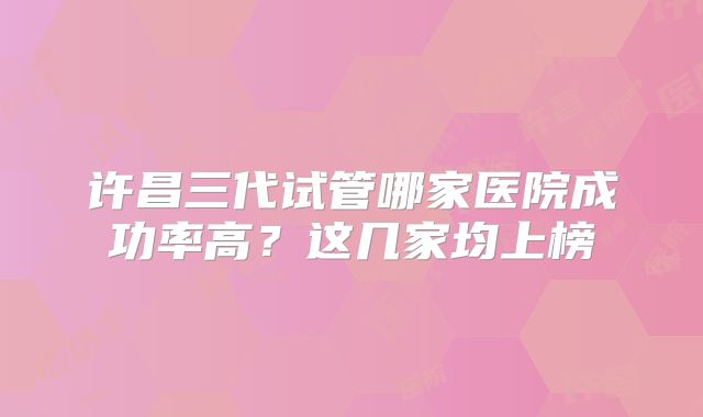 许昌三代试管哪家医院成功率高？这几家均上榜