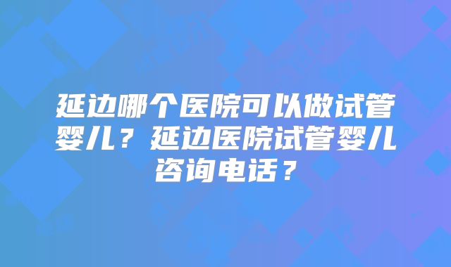 延边哪个医院可以做试管婴儿?延边医院试管婴儿咨询电话?
