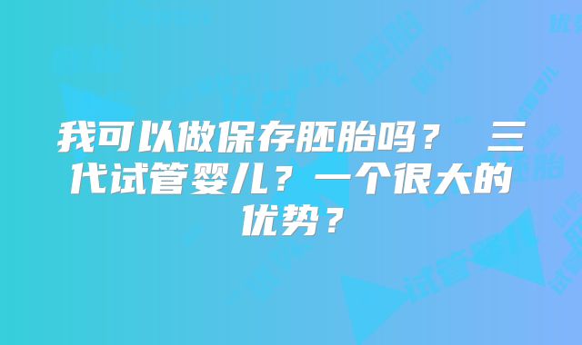 我可以做保存胚胎吗？ 三代试管婴儿？一个很大的优势？