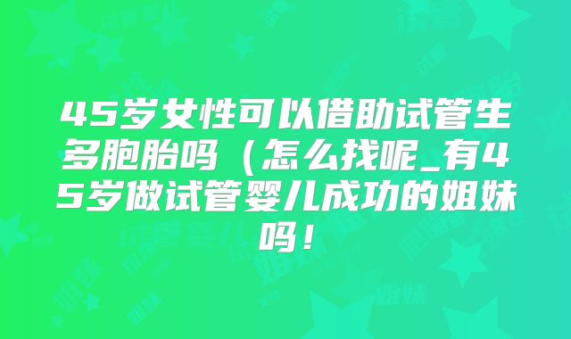 45岁女性可以借助试管生多胞胎吗(怎么找呢_有45岁做试管婴儿成功的姐妹吗!