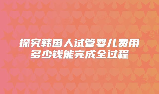 探究韩国人试管婴儿费用多少钱能完成全过程