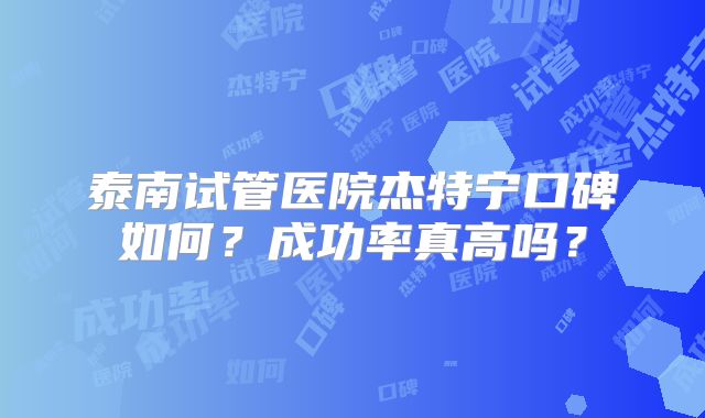 泰南试管医院杰特宁口碑如何？成功率真高吗？