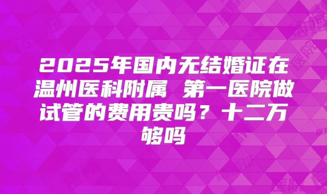 2025年国内无结婚证在温州医科附属 第一医院做试管的费用贵吗？十二万够吗