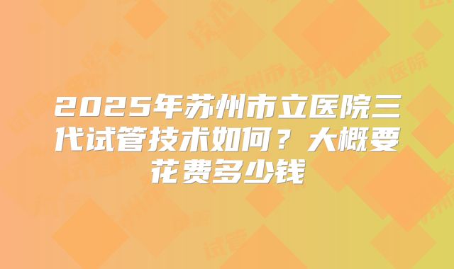 2025年苏州市立医院三代试管技术如何?大概要花费多少钱