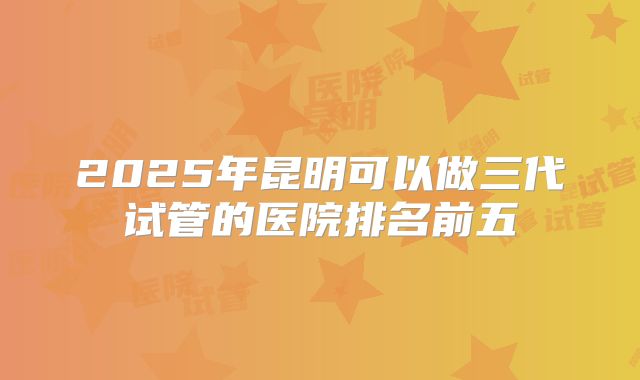 2025年昆明可以做三代试管的医院排名前五