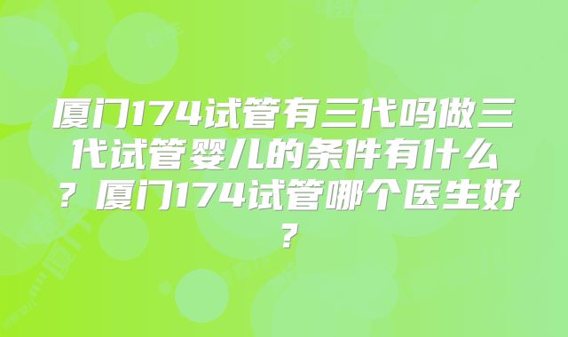 厦门174试管有三代吗做三代试管婴儿的条件有什么？厦门174试管哪个医生好？