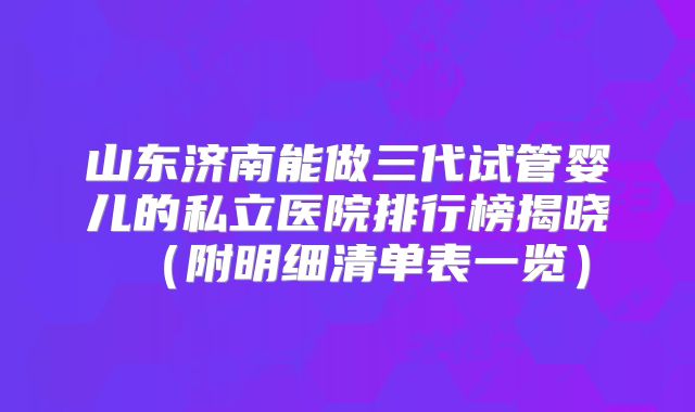 山东济南能做三代试管婴儿的私立医院排行榜揭晓(附明细清单表一览)