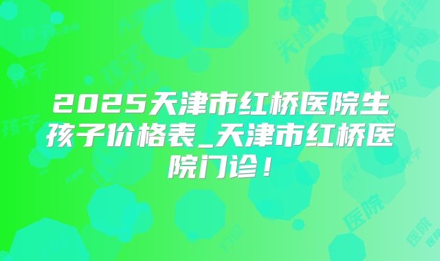 2025天津市红桥医院生孩子价格表_天津市红桥医院门诊！