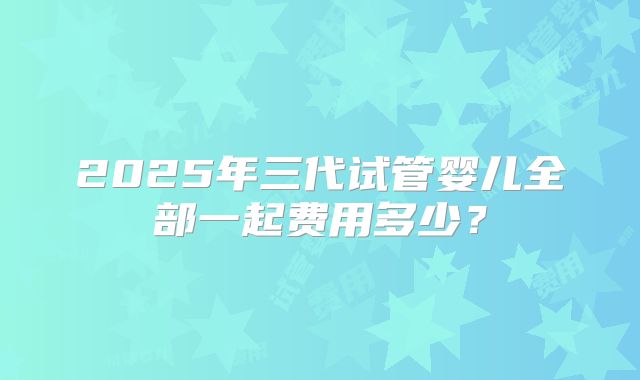 2025年三代试管婴儿全部一起费用多少?