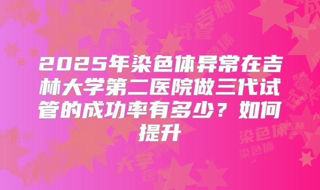 2025年染色体异常在吉林大学第二医院做三代试管的成功率有多少?如何提升