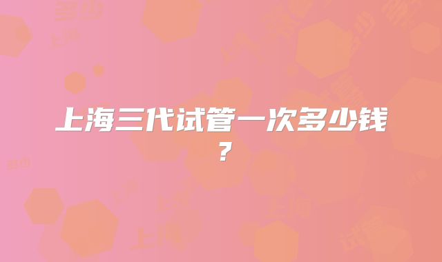 上海三代试管一次多少钱？