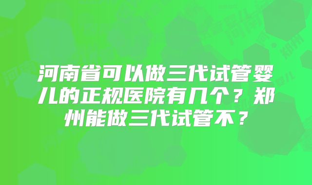 河南省可以做三代试管婴儿的正规医院有几个?郑州能做三代试管不?