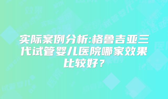 实际案例分析:格鲁吉亚三代试管婴儿医院哪家效果比较好？