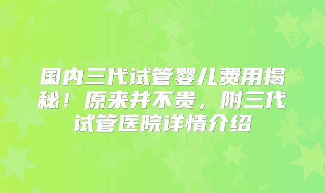 国内三代试管婴儿费用揭秘！原来并不贵，附三代试管医院详情介绍