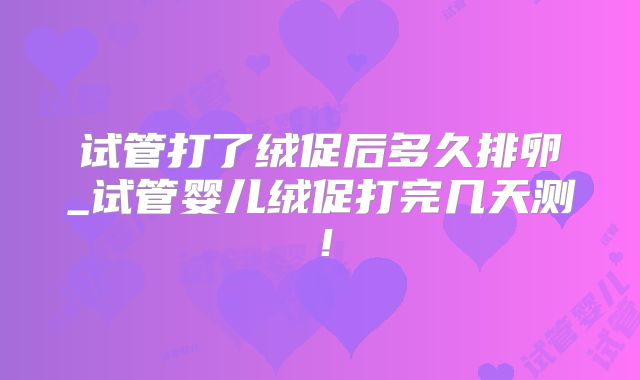 试管打了绒促后多久排卵_试管婴儿绒促打完几天测！