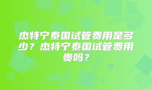 杰特宁泰国试管费用是多少？杰特宁泰国试管费用贵吗？
