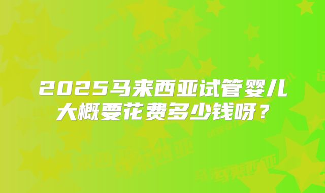 2025马来西亚试管婴儿大概要花费多少钱呀？