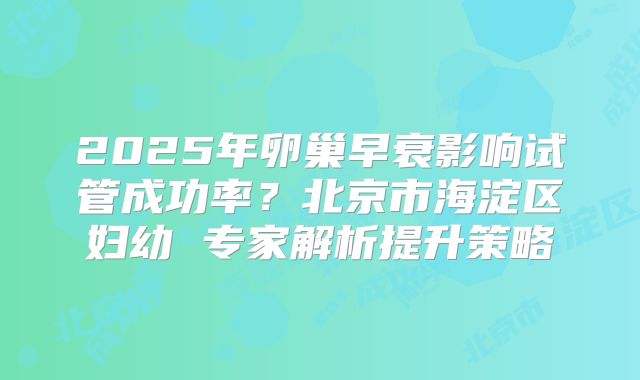 2025年卵巢早衰影响试管成功率？北京市海淀区妇幼 专家解析提升策略