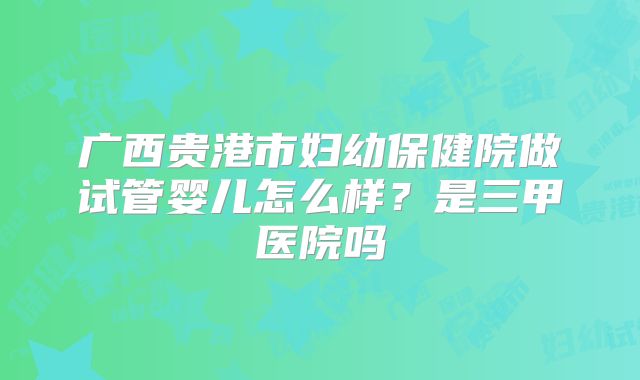 广西贵港市妇幼保健院做试管婴儿怎么样？是三甲医院吗