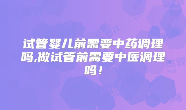 试管婴儿前需要中药调理吗,做试管前需要中医调理吗!