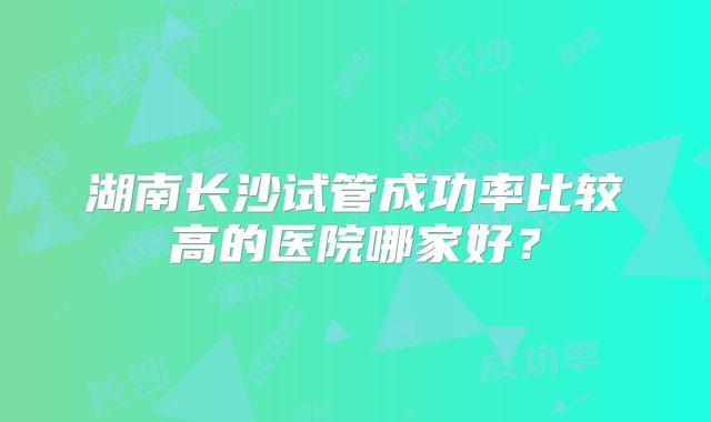 湖南长沙试管成功率比较高的医院哪家好？