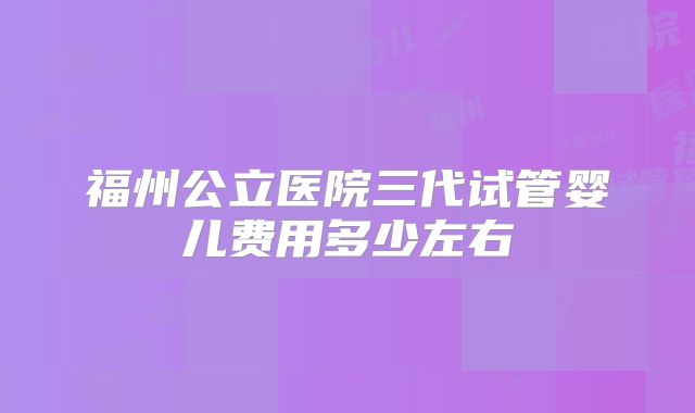 福州公立医院三代试管婴儿费用多少左右