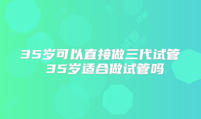 35岁可以直接做三代试管 35岁适合做试管吗