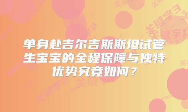 单身赴吉尔吉斯斯坦试管生宝宝的全程保障与独特优势究竟如何?