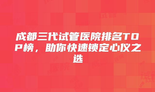 成都三代试管医院排名TOP榜，助你快速锁定心仪之选