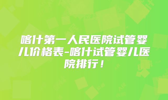 喀什第一人民医院试管婴儿价格表-喀什试管婴儿医院排行!