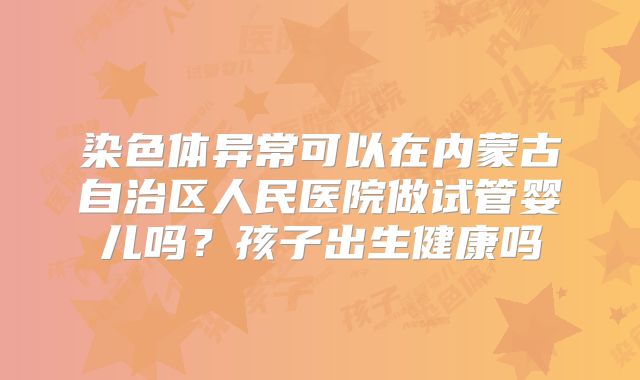 染色体异常可以在内蒙古自治区人民医院做试管婴儿吗?孩子出生健康吗