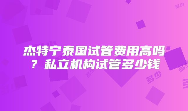 杰特宁泰国试管费用高吗?私立机构试管多少钱