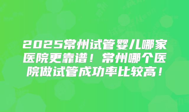 2025常州试管婴儿哪家医院更靠谱！常州哪个医院做试管成功率比较高！