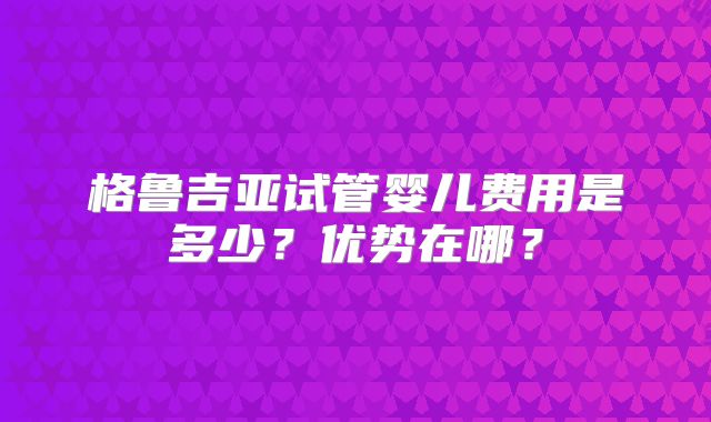 格鲁吉亚试管婴儿费用是多少？优势在哪？