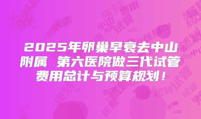 2025年卵巢早衰去中山附属 第六医院做三代试管费用总计与预算规划！