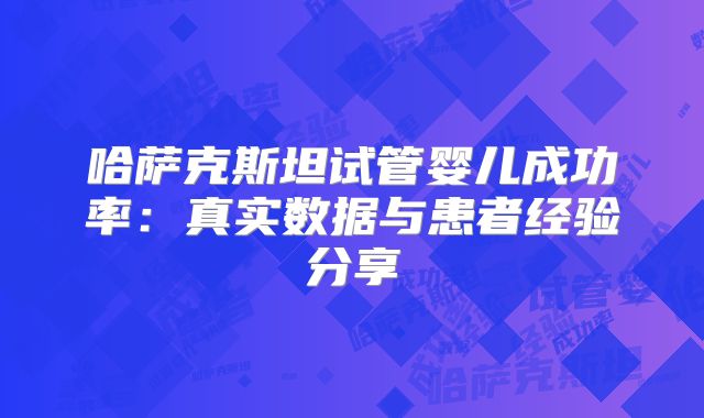 哈萨克斯坦试管婴儿成功率：真实数据与患者经验分享