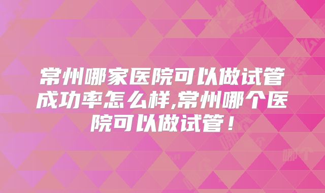 常州哪家医院可以做试管成功率怎么样,常州哪个医院可以做试管！