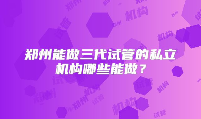 郑州能做三代试管的私立机构哪些能做？