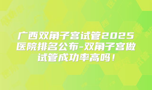 广西双角子宫试管2025医院排名公布-双角子宫做试管成功率高吗!