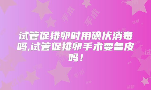 试管促排卵时用碘伏消毒吗,试管促排卵手术要备皮吗！