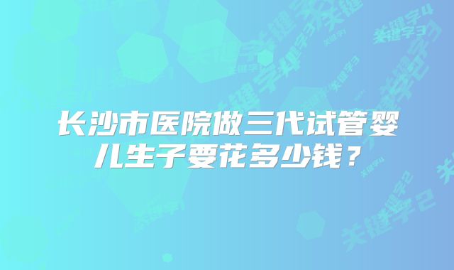 长沙市医院做三代试管婴儿生子要花多少钱？